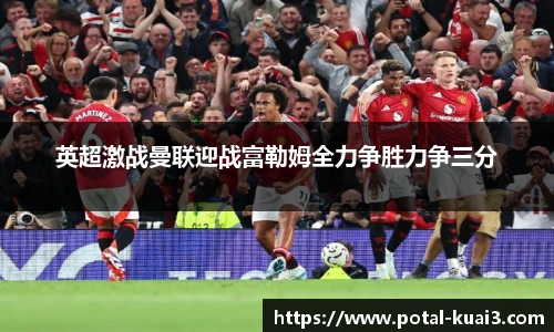英超激战曼联迎战富勒姆全力争胜力争三分