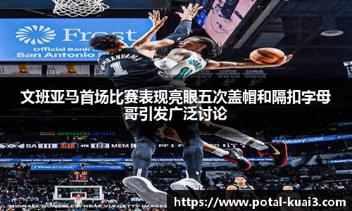 文班亚马首场比赛表现亮眼五次盖帽和隔扣字母哥引发广泛讨论